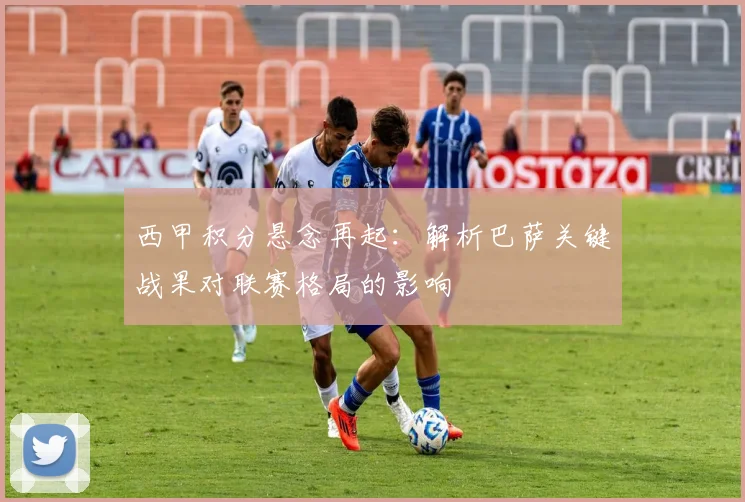 西甲积分悬念再起：解析巴萨关键战果对联赛格局的影响