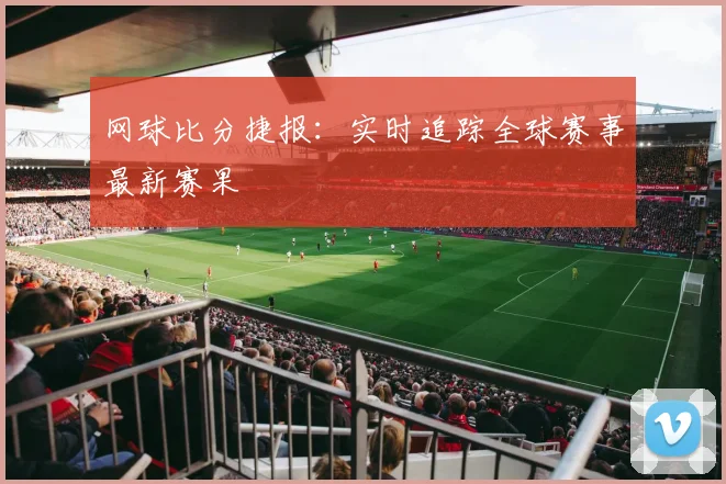 网球比分捷报：实时追踪全球赛事最新赛果