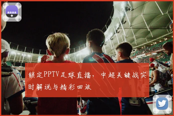 锁定PPTV足球直播，中超关键战实时解说与精彩回放