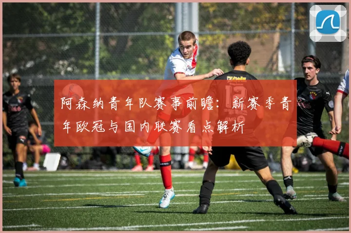 阿森纳青年队赛事前瞻：新赛季青年欧冠与国内联赛看点解析
