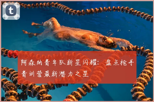 阿森纳青年队新星闪耀：盘点枪手青训营最新潜力之星