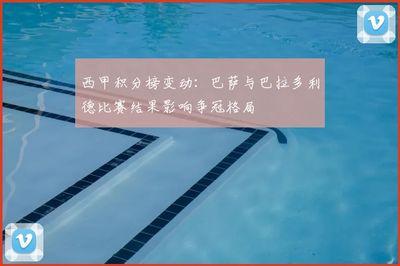 西甲积分榜变动：巴萨与巴拉多利德比赛结果影响争冠格局